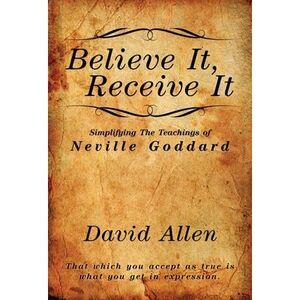 Believe It, Receive It - Simplifying The Teachings of Neville Goddard -- David A